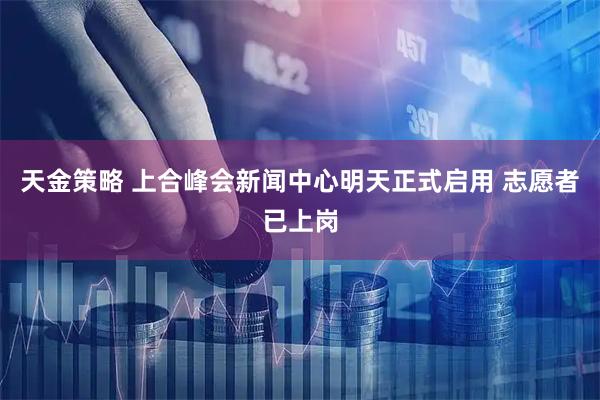 天金策略 上合峰会新闻中心明天正式启用 志愿者已上岗