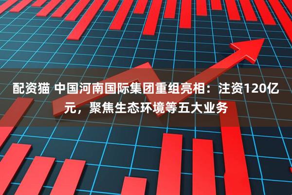 配资猫 中国河南国际集团重组亮相：注资120亿元，聚焦生态环境等五大业务