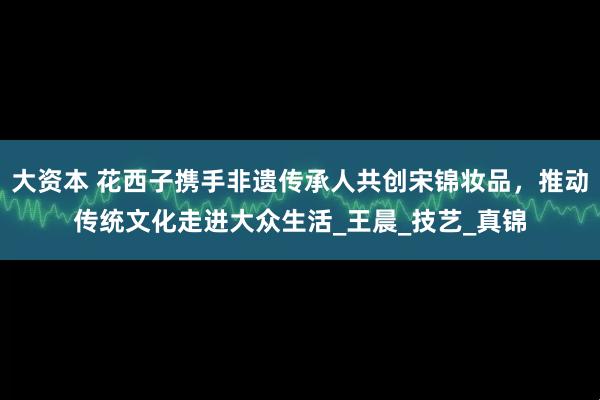 大资本 花西子携手非遗传承人共创宋锦妆品，推动传统文化走进大众生活_王晨_技艺_真锦