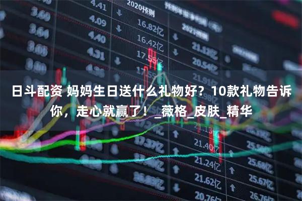 日斗配资 妈妈生日送什么礼物好？10款礼物告诉你，走心就赢了！_薇格_皮肤_精华