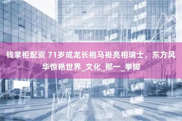 钱掌柜配资 71岁成龙长袍马褂亮相瑞士，东方风华惊艳世界_文化_那一_拳脚