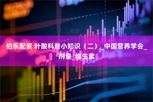 伯乐配资 叶酸科普小知识（二）_中国营养学会_剂量_维生素