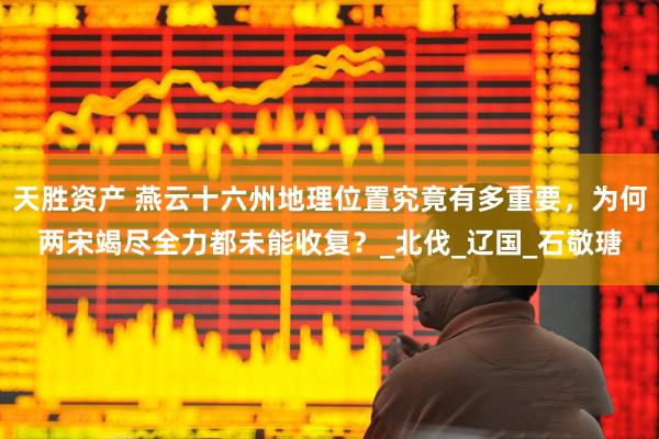 天胜资产 燕云十六州地理位置究竟有多重要，为何两宋竭尽全力都未能收复？_北伐_辽国_石敬瑭