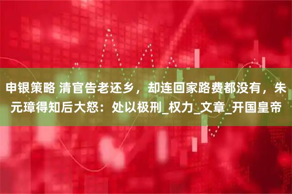 申银策略 清官告老还乡，却连回家路费都没有，朱元璋得知后大怒：处以极刑_权力_文章_开国皇帝