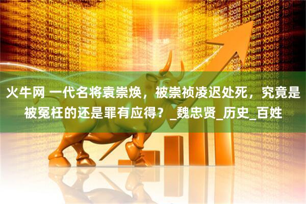 火牛网 一代名将袁崇焕，被崇祯凌迟处死，究竟是被冤枉的还是罪有应得？_魏忠贤_历史_百姓