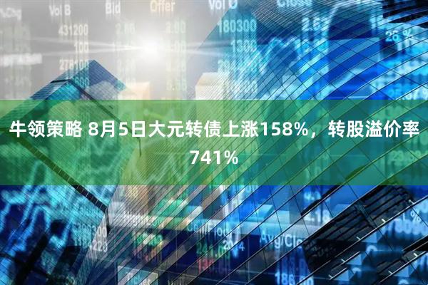 牛领策略 8月5日大元转债上涨158%，转股溢价率741%