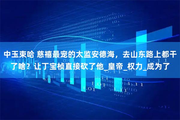 中玉束哈 慈禧最宠的太监安德海，去山东路上都干了啥？让丁宝桢直接砍了他_皇帝_权力_成为了