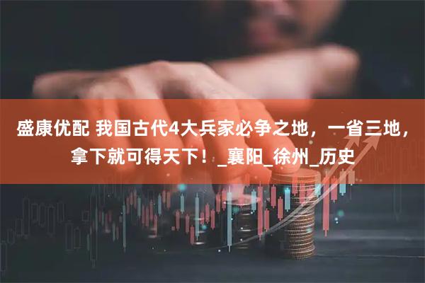 盛康优配 我国古代4大兵家必争之地，一省三地，拿下就可得天下！_襄阳_徐州_历史