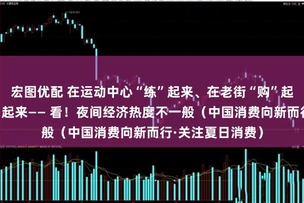 宏图优配 在运动中心“练”起来、在老街“购”起来、在夜市“吃”起来—— 看！夜间经济热度不一般（中国消费向新而行·关注夏日消费）