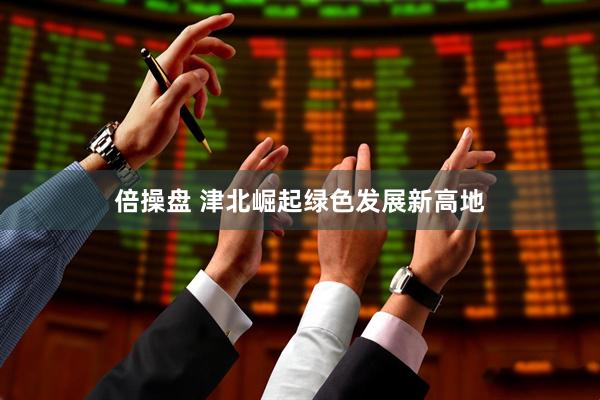 倍操盘 津北崛起绿色发展新高地