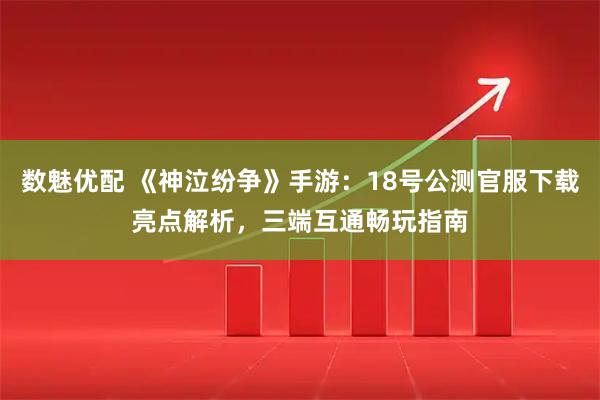 数魅优配 《神泣纷争》手游：18号公测官服下载亮点解析，三端互通畅玩指南