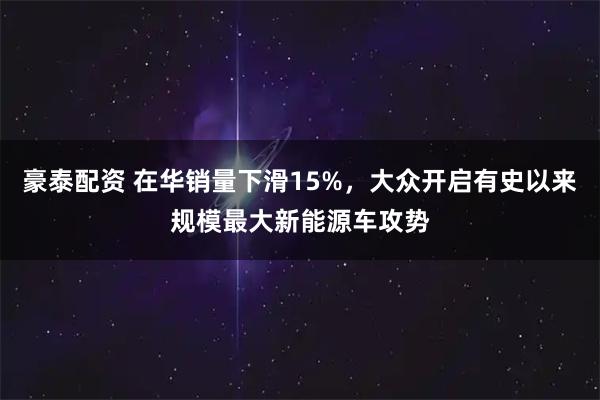 豪泰配资 在华销量下滑15%，大众开启有史以来规模最大新能源车攻势