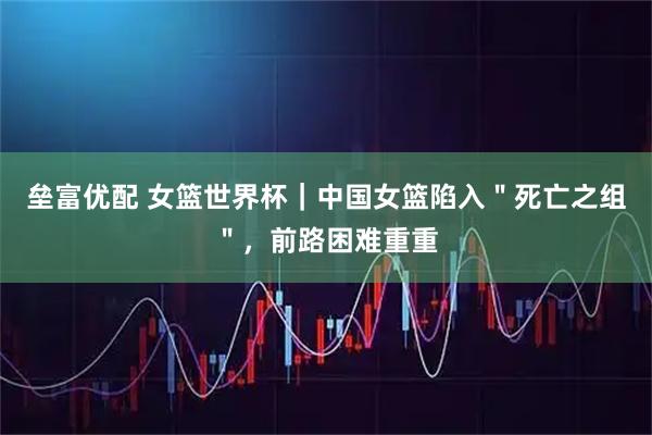 垒富优配 女篮世界杯｜中国女篮陷入＂死亡之组＂，前路困难重重