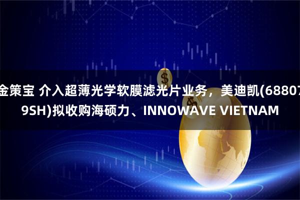 金策宝 介入超薄光学软膜滤光片业务，美迪凯(688079SH)拟收购海硕力、INNOWAVE VIETNAM
