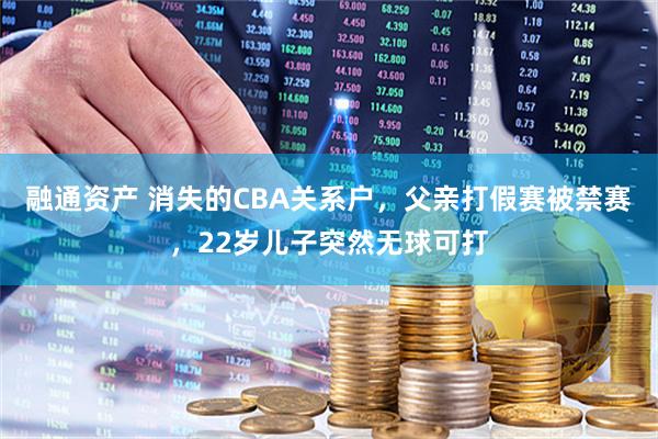 融通资产 消失的CBA关系户，父亲打假赛被禁赛，22岁儿子突然无球可打