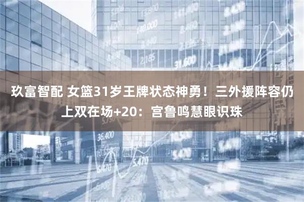 玖富智配 女篮31岁王牌状态神勇！三外援阵容仍上双在场+20：宫鲁鸣慧眼识珠
