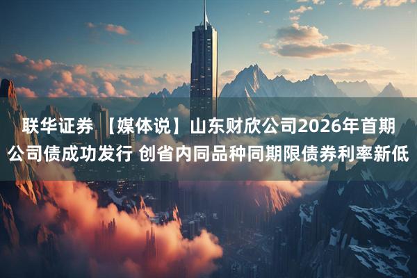 联华证券 【媒体说】山东财欣公司2026年首期公司债成功发行 创省内同品种同期限债券利率新低